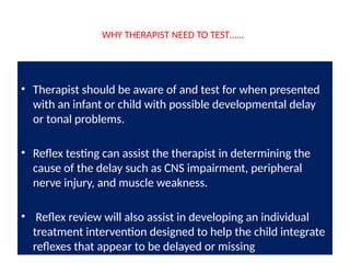 WHY THERAPIST NEED TO TEST……
• Therapist should be aware of and test for when presented
with an infant or child with possible developmental delay
or tonal problems.
• Reflex testing can assist the therapist in determining the
cause of the delay such as CNS impairment, peripheral
nerve injury, and muscle weakness.
• Reflex review will also assist in developing an individual
treatment intervention designed to help the child integrate
reflexes that appear to be delayed or missing
 
