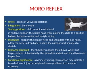 MORO REFLEX
• Onset - begins at 28 weeks gestation
• Integration - 5-6 months
Testing position - child in supine with head
in midline, support the child's head while pulling the child to a position
halfway between supine and upright sitting
• Procedure - support the infant’s head and shoulders with one hand.
Allow the neck to drop back to allow the anterior neck muscles to
stretch
• Response observed - the shoulders abduct, the elbows, wrists and
fingers extend. Subsequently, the shoulders adduct, and the elbows and
fingers flex
• Functional significance - asymmetry during this reaction may indicate a
brain lesion or injury or peripheral nerve problems to the upper
extremity
 