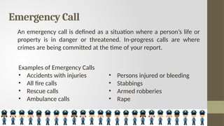 Emergency Call
An emergency call is defined as a situation where a person’s life or
property is in danger or threatened. In-progress calls are where
crimes are being committed at the time of your report.
Examples of Emergency Calls
• Accidents with injuries
• All fire calls
• Rescue calls
• Ambulance calls
• Persons injured or bleeding
• Stabbings
• Armed robberies
• Rape
 