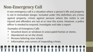 Non-Emergency Call
A non-emergency call is a situation where a person’s life and property
is not in immediate danger. Included under this definition are crimes
against property, crimes against persons where the victim is not
injured and offenders are not at or near the scene. However, a police
officer is needed to respond, investigate and take a report
Examples of Emergency Calls
• Smashed doors or windows in unoccupied homes or stores.
• Abandoned car on the street.
• Persons loitering near school.
• Information and rumors of impending crimes.
 