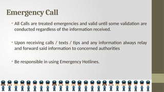Emergency Call
• All Calls are treated emergencies and valid until some validation are
conducted regardless of the information received.
• Upon receiving calls / texts / tips and any information always relay
and forward said information to concerned authorities
• Be responsible in using Emergency Hotlines.
 