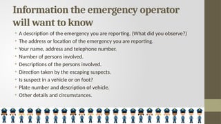 Information the emergency operator
will want to know
• A description of the emergency you are reporting. (What did you observe?)
• The address or location of the emergency you are reporting.
• Your name, address and telephone number.
• Number of persons involved.
• Descriptions of the persons involved.
• Direction taken by the escaping suspects.
• Is suspect in a vehicle or on foot?
• Plate number and description of vehicle.
• Other details and circumstances.
 