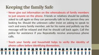 Keeping the family Safe
• Never give out information on the whereabouts of family members
to just anyone on the phone. Friends or relatives should be politely
asked to call again so they can personally talk to the person they are
looking for. Should the unknown caller insist on asking to speak to
each and every family member, ask for his name and politely say the
message will be relayed and that he should call back again. Call the
police for assistance if you Repeatedly receive anonymous phone
calls.
• Teach your family and household helps to verify the identity of
phone callers before identifying themselves.
 