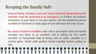 Keeping the family Safe
• Instruct family members and your house help that designated family
member must be contacted in an emergency or if there are dubious
characters at your door or on your phone. List the important phone
numbers in the front or back page of your directory for easy access.
• Be aware of phone swindlers who call in and report that one family
member has been in an accident and is asking for the family
member or household help to bring cash or other valuable to a
certain place. Verify with another family member before acting on
this
 