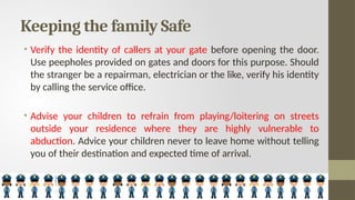 Keeping the family Safe
• Verify the identity of callers at your gate before opening the door.
Use peepholes provided on gates and doors for this purpose. Should
the stranger be a repairman, electrician or the like, verify his identity
by calling the service office.
• Advise your children to refrain from playing/loitering on streets
outside your residence where they are highly vulnerable to
abduction. Advice your children never to leave home without telling
you of their destination and expected time of arrival.
 