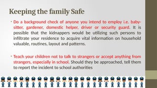 Keeping the family Safe
• Do a background check of anyone you intend to employ i.e. baby-
sitter, gardener, domestic helper, driver or security guard. It is
possible that the kidnappers would be utilizing such persons to
infiltrate your residence to acquire vital information on household
valuable, routines, layout and patterns.
• Teach your children not to talk to strangers or accept anything from
strangers, especially in school. Should they be approached, tell them
to report the incident to school authorities
 