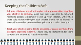Keeping the Children Safe
• Ask your children’s school not to give out any information regarding
your children to anybody. Insist that strict guidelines be followed
regarding persons authorized to pick-up your children. Other than
those duly authorized by you, your children should not be allowed to
leave with any other person without prior authorization from you.
• Teach your children not to talk to strangers or accept anything from
strangers, especially in school. Should they be approached, tell them
to report the incident to school authorities
 