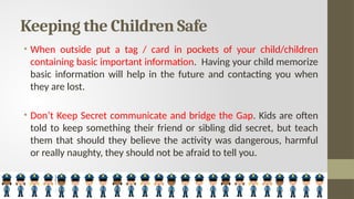 Keeping the Children Safe
• When outside put a tag / card in pockets of your child/children
containing basic important information. Having your child memorize
basic information will help in the future and contacting you when
they are lost.
• Don’t Keep Secret communicate and bridge the Gap. Kids are often
told to keep something their friend or sibling did secret, but teach
them that should they believe the activity was dangerous, harmful
or really naughty, they should not be afraid to tell you.
 