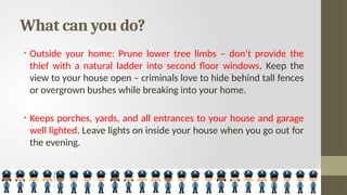 What can you do?
• Outside your home: Prune lower tree limbs – don’t provide the
thief with a natural ladder into second floor windows. Keep the
view to your house open – criminals love to hide behind tall fences
or overgrown bushes while breaking into your home.
• Keeps porches, yards, and all entrances to your house and garage
well lighted. Leave lights on inside your house when you go out for
the evening.
 