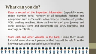 What can you do?
• Keep a record of the important information (especially make,
model number, serial number) of all household facilities and
equipment, such as TV, radio, video cassette recorder, refrigerator,
VCR, washing machine. Have an inventory of your jewelry and
other precious items and documents like birth, baptismal and
marriage certificates.
• Store cash and other valuable in the bank. Hiding them inside
locked drawers does not guarantee that they will be safe from the
knowing eyes and practiced moves of robbers
 