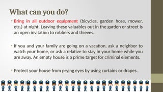 What can you do?
• Bring in all outdoor equipment (bicycles, garden hose, mower,
etc.) at night. Leaving these valuables out in the garden or street is
an open invitation to robbers and thieves.
• If you and your family are going on a vacation, ask a neighbor to
watch your home, or ask a relative to stay in your home while you
are away. An empty house is a prime target for criminal elements.
• Protect your house from prying eyes by using curtains or drapes.
 