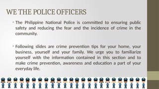 WE THE POLICE OFFICERS
• The Philippine National Police is committed to ensuring public
safety and reducing the fear and the incidence of crime in the
community.
• Following slides are crime prevention tips for your home, your
business, yourself and your family. We urge you to familiarize
yourself with the information contained in this section and to
make crime prevention, awareness and education a part of your
everyday life.
 