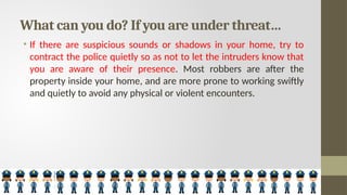 What can you do? If you are under threat…
• If there are suspicious sounds or shadows in your home, try to
contract the police quietly so as not to let the intruders know that
you are aware of their presence. Most robbers are after the
property inside your home, and are more prone to working swiftly
and quietly to avoid any physical or violent encounters.
 