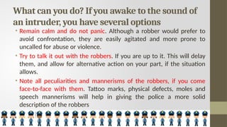 What can you do? If you awake to the sound of
an intruder, you have several options
• Remain calm and do not panic. Although a robber would prefer to
avoid confrontation, they are easily agitated and more prone to
uncalled for abuse or violence.
• Try to talk it out with the robbers. If you are up to it. This will delay
them, and allow for alternative action on your part, if the situation
allows.
• Note all peculiarities and mannerisms of the robbers, if you come
face-to-face with them. Tattoo marks, physical defects, moles and
speech mannerisms will help in giving the police a more solid
description of the robbers
 