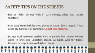 SAFETY TIPS ON THE STREETS
• Day or night, do not walk in dark streets, alleys and unsafe
shortcuts.
• Stay away from dark isolated places or vacant lots at night. These
areas are hangouts of criminals. Do not take chances.
• Do not walk between parked cars in parking lots. Avoid walking
alone in unlit and uncertain places. At night, wait for buses,
taxicabs or jeepneys in well-lighted areas.
 