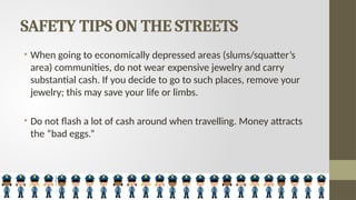 SAFETY TIPS ON THE STREETS
• When going to economically depressed areas (slums/squatter’s
area) communities, do not wear expensive jewelry and carry
substantial cash. If you decide to go to such places, remove your
jewelry; this may save your life or limbs.
• Do not flash a lot of cash around when travelling. Money attracts
the “bad eggs.”
 