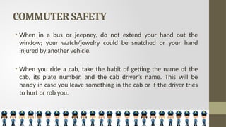 COMMUTER SAFETY
• When in a bus or jeepney, do not extend your hand out the
window; your watch/jewelry could be snatched or your hand
injured by another vehicle.
• When you ride a cab, take the habit of getting the name of the
cab, its plate number, and the cab driver’s name. This will be
handy in case you leave something in the cab or if the driver tries
to hurt or rob you.
 