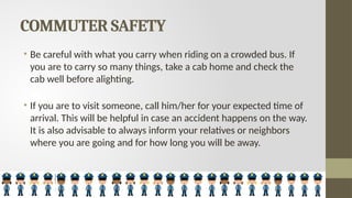 COMMUTER SAFETY
• Be careful with what you carry when riding on a crowded bus. If
you are to carry so many things, take a cab home and check the
cab well before alighting.
• If you are to visit someone, call him/her for your expected time of
arrival. This will be helpful in case an accident happens on the way.
It is also advisable to always inform your relatives or neighbors
where you are going and for how long you will be away.
 