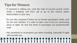 Tips for Women
• If someone is talking you, seek the help of security guards (when
inside a building) and then call or go to the nearest police
block/station in your area.
• Do not ride a jeepney if there are no female passengers inside, wait
for the next vehicles. It is safer to take a bus if you are commuting
alone at night. Sit near the driver if passengers are predominantly
male.
• Ask somebody to accompany you when traveling, especially if night
will overtake you.
 