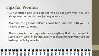 Tips for Women
• Do not hitch a ride with a person you do not know very well. It is
always safer to take the bus, jeepney or taxicab.
• Avoid watching movies alone; always take someone with you – a
relative or trusted friend.
• Always carry in your bag a whistle or anything that may be used to
sound alarm when in danger. Scream or shout for help when you are
in danger of being attacked.
 