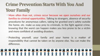 Crime Prevention Starts With You And
Your Family
• More often than not, crimes occur because we open ourselves and our
families to criminal opportunities. Talking to strangers, absence of security
procedures for anonymous callers, taking for granted one’s safety outside
the home, etc. make us easy prey to criminals. In the fight against crime,
knowing that the worst can happen makes you less prone to be a victim
and more confident of avoiding disasters.
• Protecting yourself, your family and your home is a matter of
responsibility that cannot be taken on by anyone else. You can make the
difference.
 
