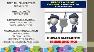 NORTHERN POLICE DISTRICT
Tel#: 287-3717
Ireport mo kay Tsip
0917-847-5757
E-SUMBONG SMS HOTLINES
SMART: 0919-160-1752
GLOBE: 0917-847-5757
VALENZUELA CITY POLICE STATION
TEL# 8-352-4000
CP# 0906-119-7676
OIC-VCPS# 0998-967-4505
FB PAGE: Valenzuela City Police Station
HUWAG MATAKOT!!
ISUMBONG MO!
 