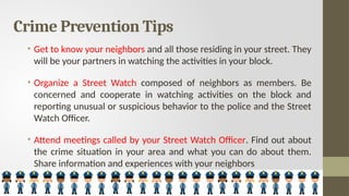 Crime Prevention Tips
• Get to know your neighbors and all those residing in your street. They
will be your partners in watching the activities in your block.
• Organize a Street Watch composed of neighbors as members. Be
concerned and cooperate in watching activities on the block and
reporting unusual or suspicious behavior to the police and the Street
Watch Officer.
• Attend meetings called by your Street Watch Officer. Find out about
the crime situation in your area and what you can do about them.
Share information and experiences with your neighbors
 