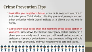 Crime Prevention Tips
• Look after you neighbor's house when he is away and ask him to
look after yours. This includes collecting your mail, newspapers and
other deliveries which would indicate at a glance that no one is
home.
• Get to know your police chief and members of the police station in
your area. Write down the station’s emergency hotline number in a
place you can easily see in case you will need police advise or
assistance. Use your police force – they are ready, willing and able
to keep you, your family and your neighborhood safe and sound.
 