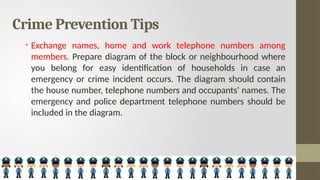 Crime Prevention Tips
• Exchange names, home and work telephone numbers among
members. Prepare diagram of the block or neighbourhood where
you belong for easy identification of households in case an
emergency or crime incident occurs. The diagram should contain
the house number, telephone numbers and occupants' names. The
emergency and police department telephone numbers should be
included in the diagram.
 