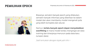Indonesia AI
PEMILIHAN EPOCH
Biasanya, semakin banyak epoch yang dilakukan,
semakin banyak informasi yang diberikan ke dalam
model dan akan membantu model mengenali pola
yang lebih kompleks dan akurat.
Namun, terlalu banyak epoch dapat menyebabkan
overfitting di mana model terlalu mengingat set data
training dan kinerjanya menurun pada data baru
(unseen data).
Proprietary document of Indonesia AI 2023
Jadi tentukan dengan bijak yah hihi ~
 