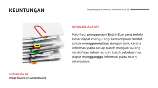 Indonesia AI
Image source: en.wikipedia.org
Proprietary document of Indonesia AI 2023
KEUNTUNGAN
SPOILER ALERT!
Hati-hati, penggunaan Batch Size yang terlalu
besar dapat mengurangi kemampuan model
untuk menggeneralisasi dengan baik, karena
informasi pada setiap batch menjadi kurang
variatif dan informasi dari batch sebelumnya
dapat mengganggu informasi pada batch
selanjutnya.
 
