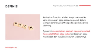 Indonesia AI
DEFINISI
Activation Function adalah fungsi matematika
yang diterapkan pada setiap neuron di dalam
jaringan saraf tiruan (ANN) pada algoritma Deep
Learning.
Fungsi ini menentukan apakah neuron tersebut
harus diaktifkan atau tidak berdasarkan pada
nilai bobot dan input dari neuron sebelumnya.
Proprietary document of Indonesia AI 2023
 