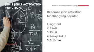 Indonesia AI
JENIS JENIS ACTIVATION
FUNCTION
Proprietary document of Indonesia AI 2023
Beberapa jenis activation
function yang populer:
1. Sigmoid
2. TanH
3. ReLU
4. Leaky ReLU
5. Softmax
 