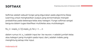 Indonesia AI
SOFTMAX
Softmax adalah sebuah fungsi yang digunakan pada algoritma Deep
Learning untuk menghasilkan output yang ternormalisasi menjadi
probabilitas pada beberapa kelas atau kategori. Fungsi softmax sangat
berguna dalam tugas klasifikasi multikelas atau multikategori.
f(x_i) = exp(x_i) / (∑ exp(x_j)), for j = 1, ..., n
dalam rumus ini, x_i adalah input ke-i ke neuron, n adalah jumlah kelas
atau kategori yang mungkin pada input, dan j adalah indeks yang
menghitung setiap nilai input.
Proprietary document of Indonesia AI 2023
 