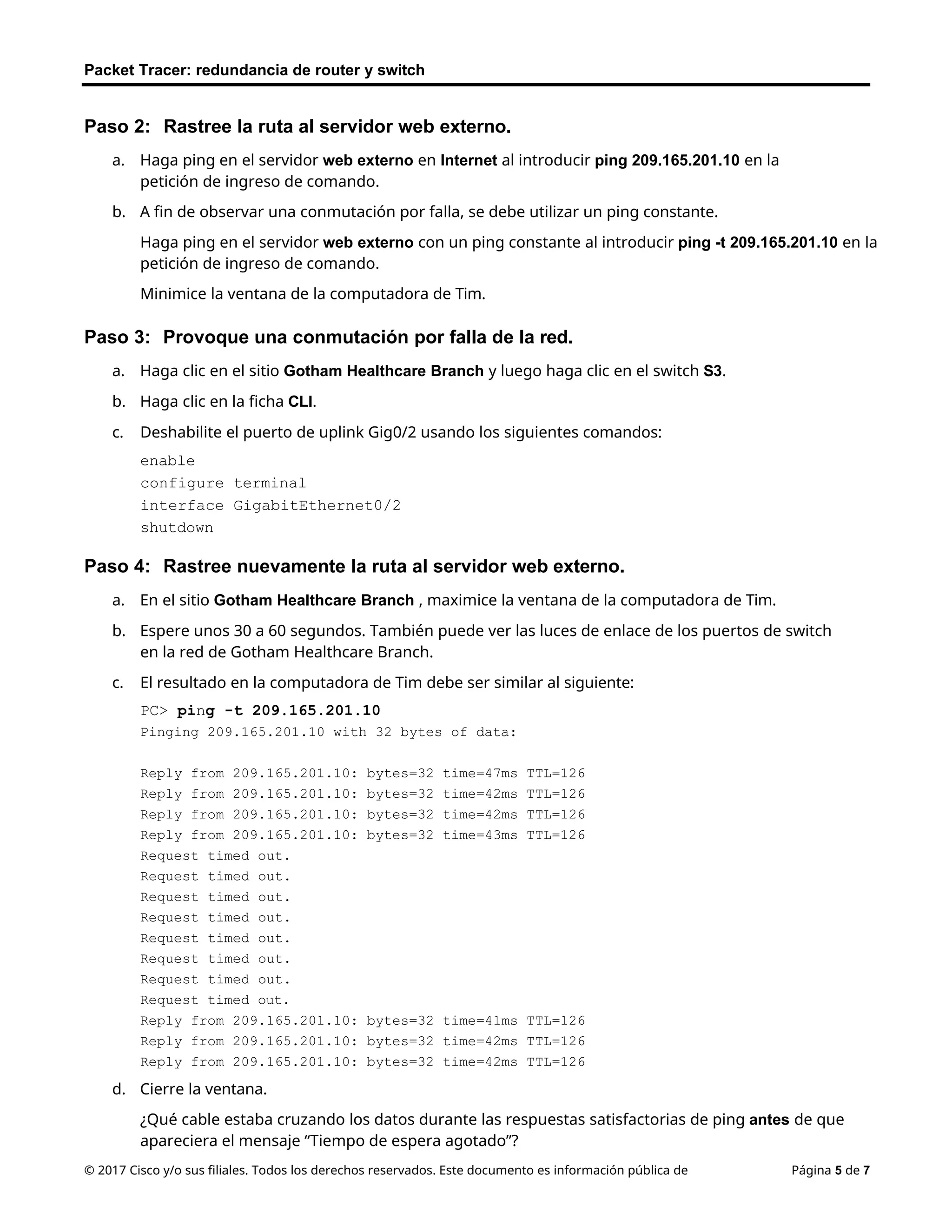Packet Tracer: redundancia de router y switch
© 2017 Cisco y/o sus filiales. Todos los derechos reservados. Este documento es información pública de Página 5 de 7
Paso 2: Rastree la ruta al servidor web externo.
a. Haga ping en el servidor web externo en Internet al introducir ping 209.165.201.10 en la
petición de ingreso de comando.
b. A fin de observar una conmutación por falla, se debe utilizar un ping constante.
Haga ping en el servidor web externo con un ping constante al introducir ping -t 209.165.201.10 en la
petición de ingreso de comando.
Minimice la ventana de la computadora de Tim.
Paso 3: Provoque una conmutación por falla de la red.
a. Haga clic en el sitio Gotham Healthcare Branch y luego haga clic en el switch S3.
b. Haga clic en la ficha CLI.
c. Deshabilite el puerto de uplink Gig0/2 usando los siguientes comandos:
enable
configure terminal
interface GigabitEthernet0/2
shutdown
Paso 4: Rastree nuevamente la ruta al servidor web externo.
a. En el sitio Gotham Healthcare Branch , maximice la ventana de la computadora de Tim.
b. Espere unos 30 a 60 segundos. También puede ver las luces de enlace de los puertos de switch
en la red de Gotham Healthcare Branch.
c. El resultado en la computadora de Tim debe ser similar al siguiente:
PC> ping -t 209.165.201.10
Pinging 209.165.201.10 with 32 bytes of data:
Reply from 209.165.201.10: bytes=32 time=47ms TTL=126
Reply from 209.165.201.10: bytes=32 time=42ms TTL=126
Reply from 209.165.201.10: bytes=32 time=42ms TTL=126
Reply from 209.165.201.10: bytes=32 time=43ms TTL=126
Request timed out.
Request timed out.
Request timed out.
Request timed out.
Request timed out.
Request timed out.
Request timed out.
Request timed out.
Reply from 209.165.201.10: bytes=32 time=41ms TTL=126
Reply from 209.165.201.10: bytes=32 time=42ms TTL=126
Reply from 209.165.201.10: bytes=32 time=42ms TTL=126
d. Cierre la ventana.
¿Qué cable estaba cruzando los datos durante las respuestas satisfactorias de ping antes de que
apareciera el mensaje “Tiempo de espera agotado”?
 