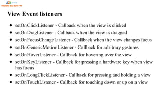 View Event listeners
● setOnClickListener - Callback when the view is clicked
● setOnDragListener - Callback when the view is dragged
● setOnFocusChangeListener - Callback when the view changes focus
● setOnGenericMotionListener - Callback for arbitrary gestures
● setOnHoverListener - Callback for hovering over the view
● setOnKeyListener - Callback for pressing a hardware key when view
has focus
● setOnLongClickListener - Callback for pressing and holding a view
● setOnTouchListener - Callback for touching down or up on a view
 