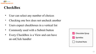 CheckBox
• User can select any number of choices
• Checking one box does not uncheck another
• Users expect checkboxes in a vertical list
• Commonly used with a Submit button
• Every CheckBox is a View and can have
an onClick handler
17
 