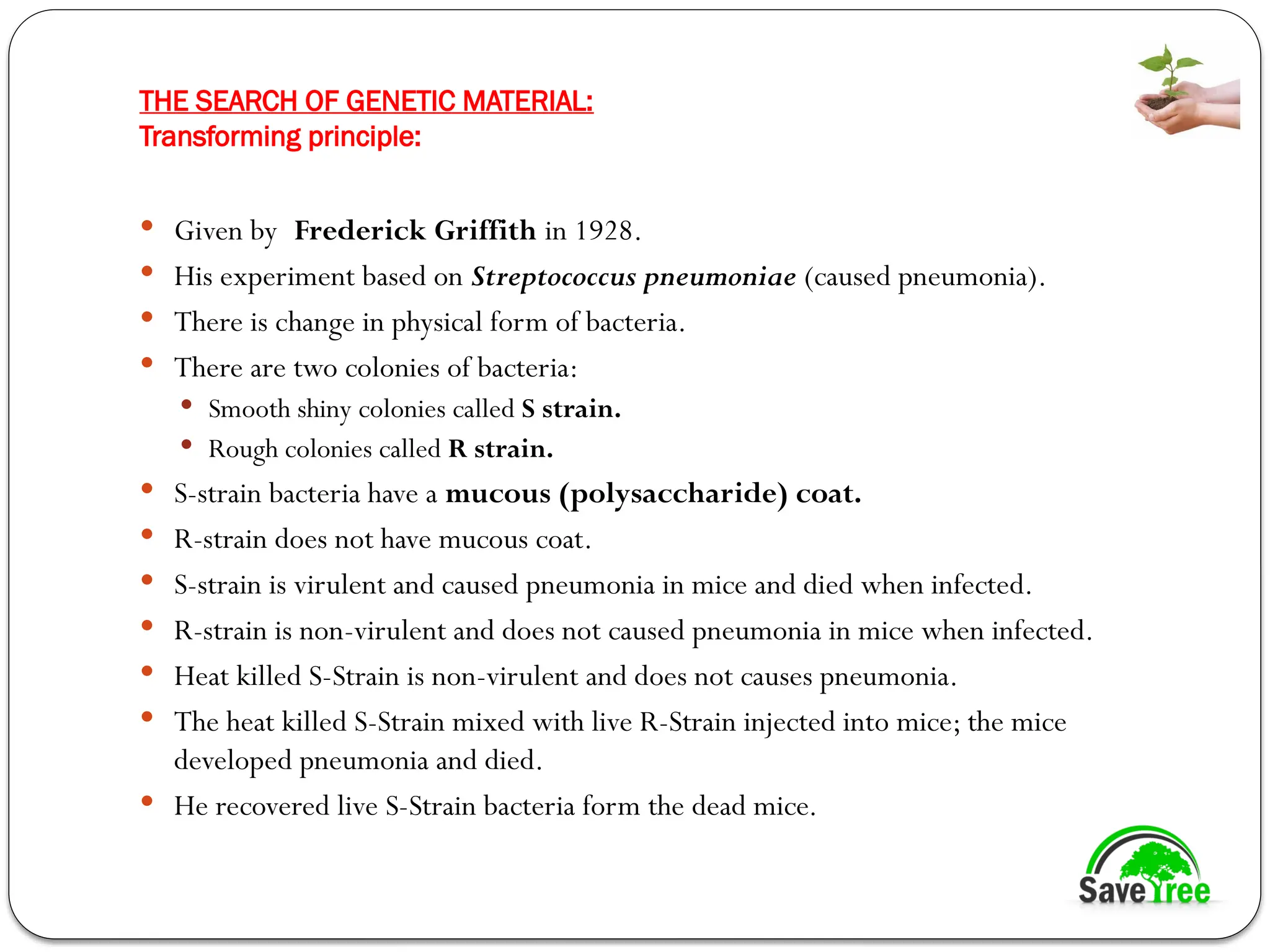 THE SEARCH OF GENETIC MATERIAL:
Transforming principle:
 Given by Frederick Griffith in 1928.
 His experiment based on Streptococcus pneumoniae (caused pneumonia).
 There is change in physical form of bacteria.
 There are two colonies of bacteria:
 Smooth shiny colonies called S strain.
 Rough colonies called R strain.
 S-strain bacteria have a mucous (polysaccharide) coat.
 R-strain does not have mucous coat.
 S-strain is virulent and caused pneumonia in mice and died when infected.
 R-strain is non-virulent and does not caused pneumonia in mice when infected.
 Heat killed S-Strain is non-virulent and does not causes pneumonia.
 The heat killed S-Strain mixed with live R-Strain injected into mice; the mice
developed pneumonia and died.
 He recovered live S-Strain bacteria form the dead mice.
 