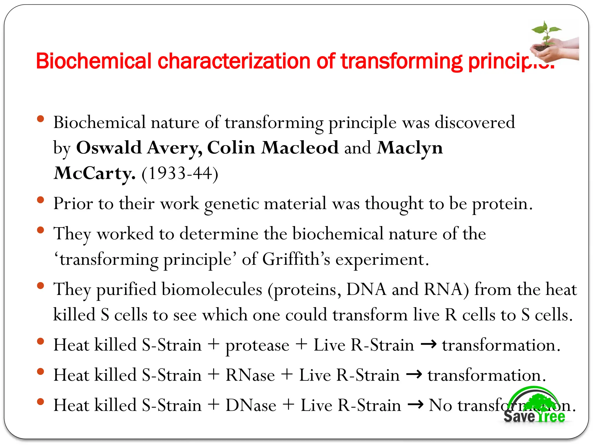 Biochemical characterization of transforming principle:
 Biochemical nature of transforming principle was discovered
by Oswald Avery, Colin Macleod and Maclyn
McCarty. (1933-44)
 Prior to their work genetic material was thought to be protein.
 They worked to determine the biochemical nature of the
‘transforming principle’ of Griffith’s experiment.
 They purified biomolecules (proteins, DNA and RNA) from the heat
killed S cells to see which one could transform live R cells to S cells.
 Heat killed S-Strain + protease + Live R-Strain transformation.
→
 Heat killed S-Strain + RNase + Live R-Strain transformation.
→
 Heat killed S-Strain + DNase + Live R-Strain No transformation.
→
 