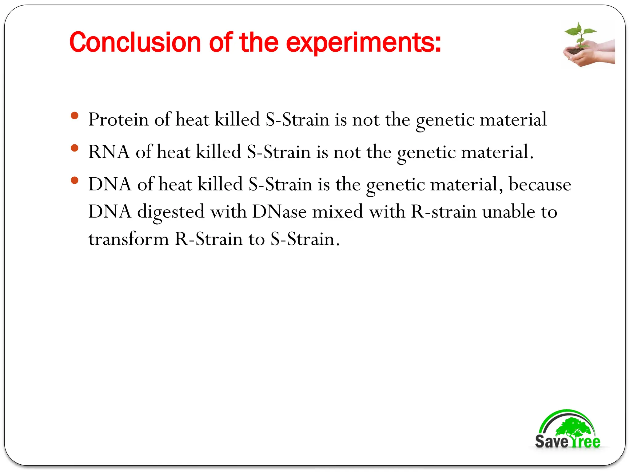 Conclusion of the experiments:
 Protein of heat killed S-Strain is not the genetic material
 RNA of heat killed S-Strain is not the genetic material.
 DNA of heat killed S-Strain is the genetic material, because
DNA digested with DNase mixed with R-strain unable to
transform R-Strain to S-Strain.
 