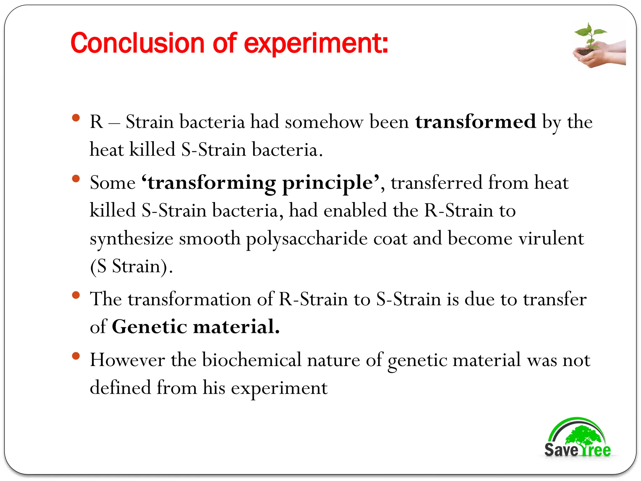Conclusion of experiment:
 R – Strain bacteria had somehow been transformed by the
heat killed S-Strain bacteria.
 Some ‘transforming principle’, transferred from heat
killed S-Strain bacteria, had enabled the R-Strain to
synthesize smooth polysaccharide coat and become virulent
(S Strain).
 The transformation of R-Strain to S-Strain is due to transfer
of Genetic material.
 However the biochemical nature of genetic material was not
defined from his experiment
 