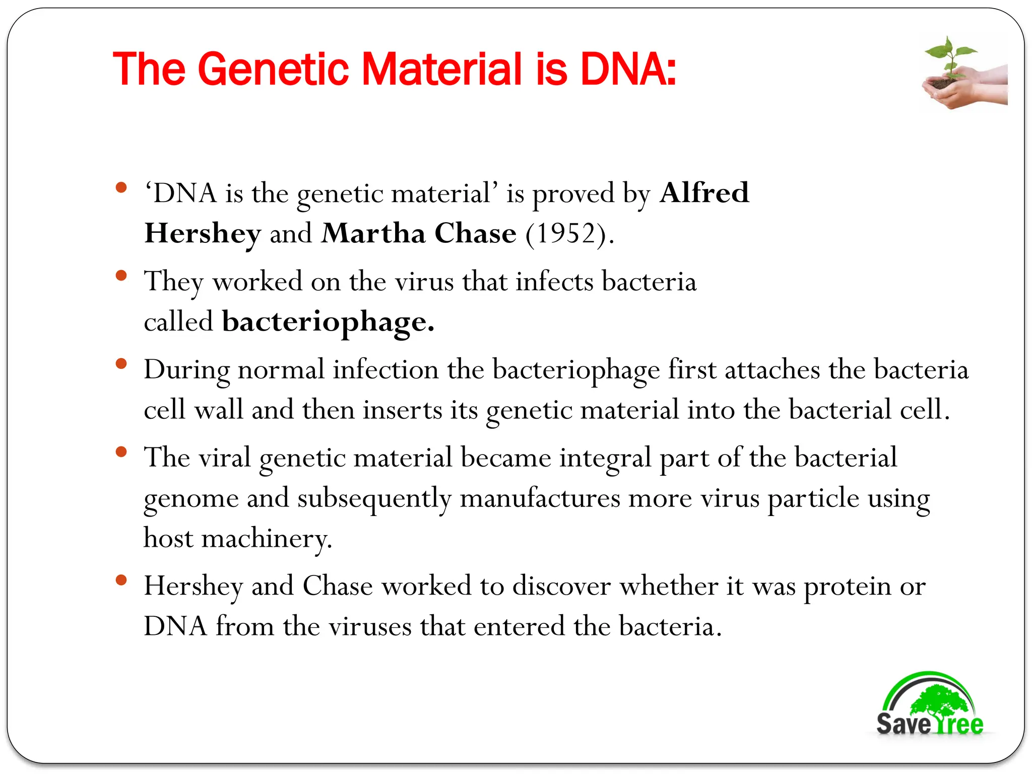 The Genetic Material is DNA:
 ‘DNA is the genetic material’ is proved by Alfred
Hershey and Martha Chase (1952).
 They worked on the virus that infects bacteria
called bacteriophage.
 During normal infection the bacteriophage first attaches the bacteria
cell wall and then inserts its genetic material into the bacterial cell.
 The viral genetic material became integral part of the bacterial
genome and subsequently manufactures more virus particle using
host machinery.
 Hershey and Chase worked to discover whether it was protein or
DNA from the viruses that entered the bacteria.
 