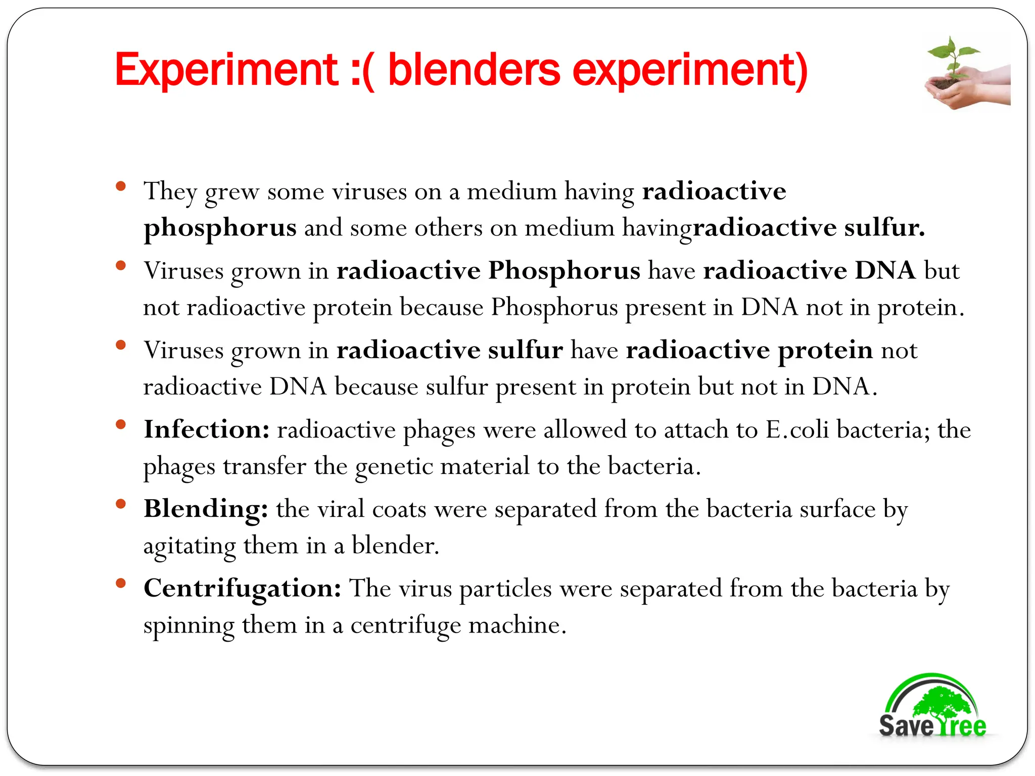Experiment :( blenders experiment)
 They grew some viruses on a medium having radioactive
phosphorus and some others on medium havingradioactive sulfur.
 Viruses grown in radioactive Phosphorus have radioactive DNA but
not radioactive protein because Phosphorus present in DNA not in protein.
 Viruses grown in radioactive sulfur have radioactive protein not
radioactive DNA because sulfur present in protein but not in DNA.
 Infection: radioactive phages were allowed to attach to E.coli bacteria; the
phages transfer the genetic material to the bacteria.
 Blending: the viral coats were separated from the bacteria surface by
agitating them in a blender.
 Centrifugation: The virus particles were separated from the bacteria by
spinning them in a centrifuge machine.
 