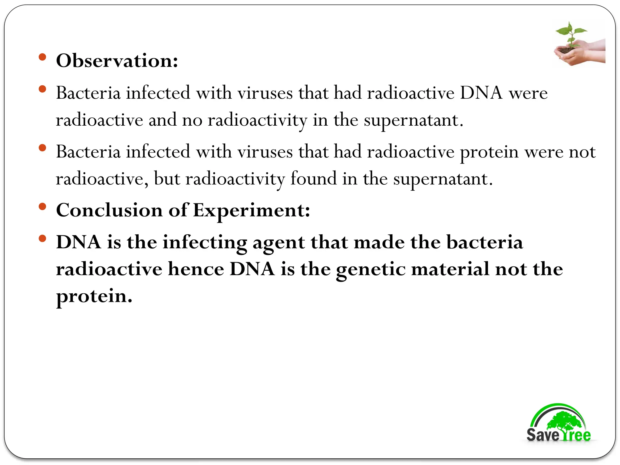 Observation:
 Bacteria infected with viruses that had radioactive DNA were
radioactive and no radioactivity in the supernatant.
 Bacteria infected with viruses that had radioactive protein were not
radioactive, but radioactivity found in the supernatant.
 Conclusion of Experiment:
 DNA is the infecting agent that made the bacteria
radioactive hence DNA is the genetic material not the
protein.
 