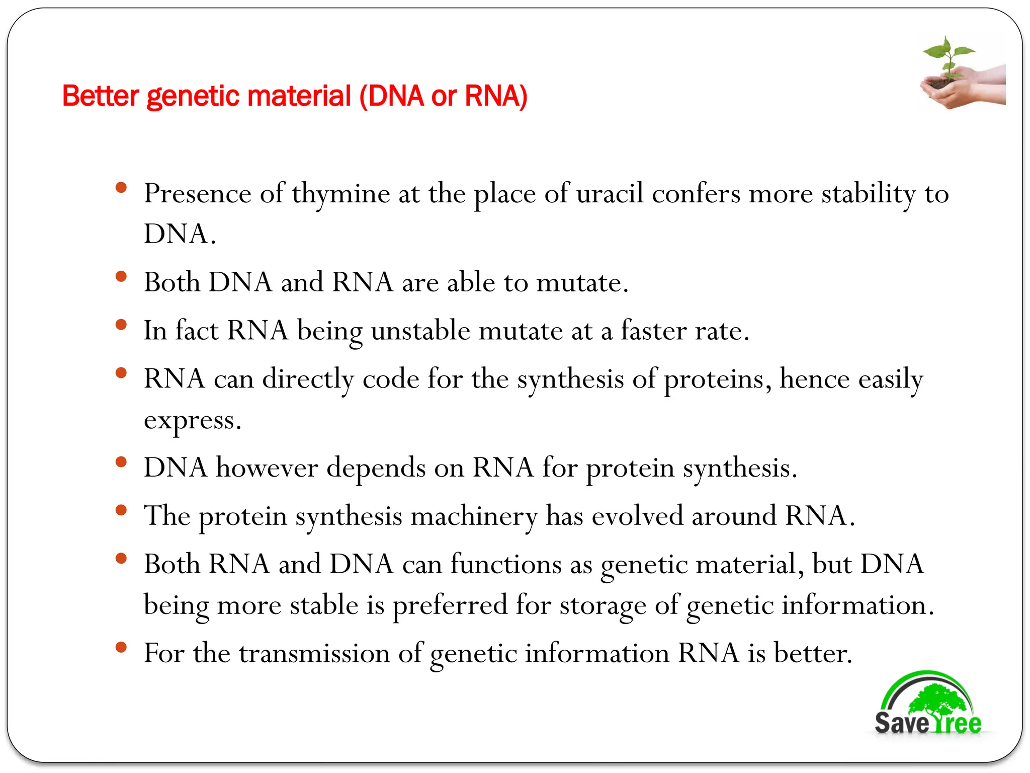 Better genetic material (DNA or RNA)
 Presence of thymine at the place of uracil confers more stability to
DNA.
 Both DNA and RNA are able to mutate.
 In fact RNA being unstable mutate at a faster rate.
 RNA can directly code for the synthesis of proteins, hence easily
express.
 DNA however depends on RNA for protein synthesis.
 The protein synthesis machinery has evolved around RNA.
 Both RNA and DNA can functions as genetic material, but DNA
being more stable is preferred for storage of genetic information.
 For the transmission of genetic information RNA is better.
 