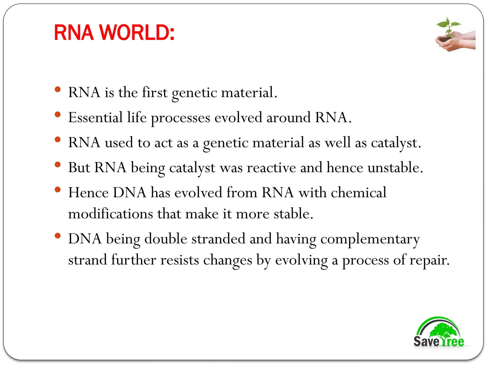 RNA WORLD:
 RNA is the first genetic material.
 Essential life processes evolved around RNA.
 RNA used to act as a genetic material as well as catalyst.
 But RNA being catalyst was reactive and hence unstable.
 Hence DNA has evolved from RNA with chemical
modifications that make it more stable.
 DNA being double stranded and having complementary
strand further resists changes by evolving a process of repair.
 