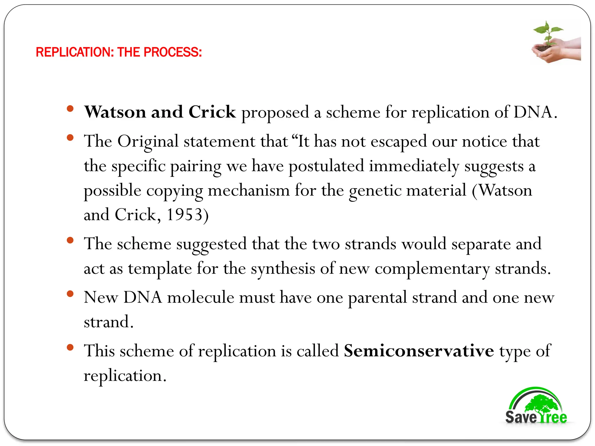 REPLICATION: THE PROCESS:
 Watson and Crick proposed a scheme for replication of DNA.
 The Original statement that “It has not escaped our notice that
the specific pairing we have postulated immediately suggests a
possible copying mechanism for the genetic material (Watson
and Crick, 1953)
 The scheme suggested that the two strands would separate and
act as template for the synthesis of new complementary strands.
 New DNA molecule must have one parental strand and one new
strand.
 This scheme of replication is called Semiconservative type of
replication.
 