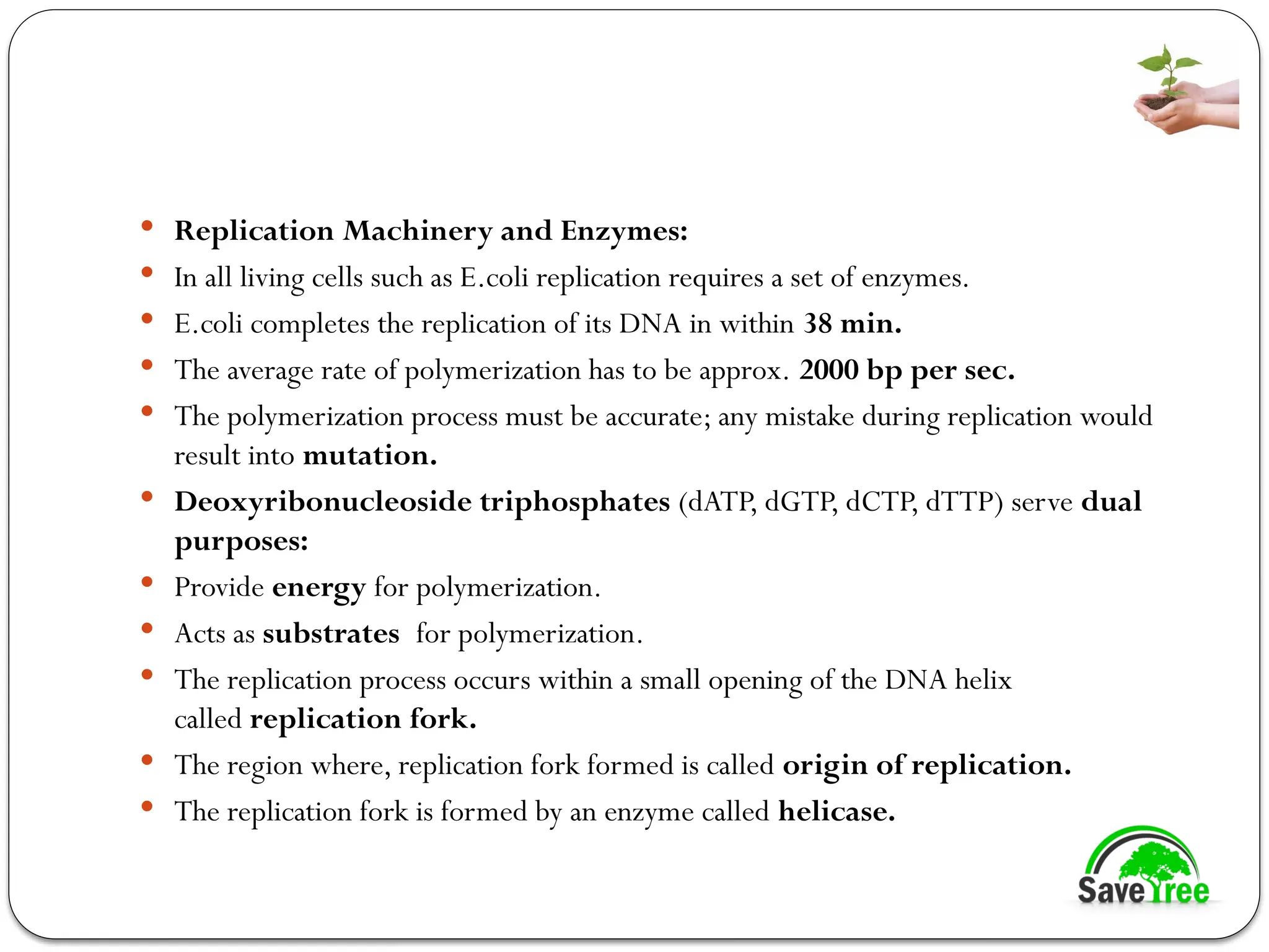  Replication Machinery and Enzymes:
 In all living cells such as E.coli replication requires a set of enzymes.
 E.coli completes the replication of its DNA in within 38 min.
 The average rate of polymerization has to be approx. 2000 bp per sec.
 The polymerization process must be accurate; any mistake during replication would
result into mutation.
 Deoxyribonucleoside triphosphates (dATP, dGTP, dCTP, dTTP) serve dual
purposes:
 Provide energy for polymerization.
 Acts as substrates for polymerization.
 The replication process occurs within a small opening of the DNA helix
called replication fork.
 The region where, replication fork formed is called origin of replication.
 The replication fork is formed by an enzyme called helicase.
 