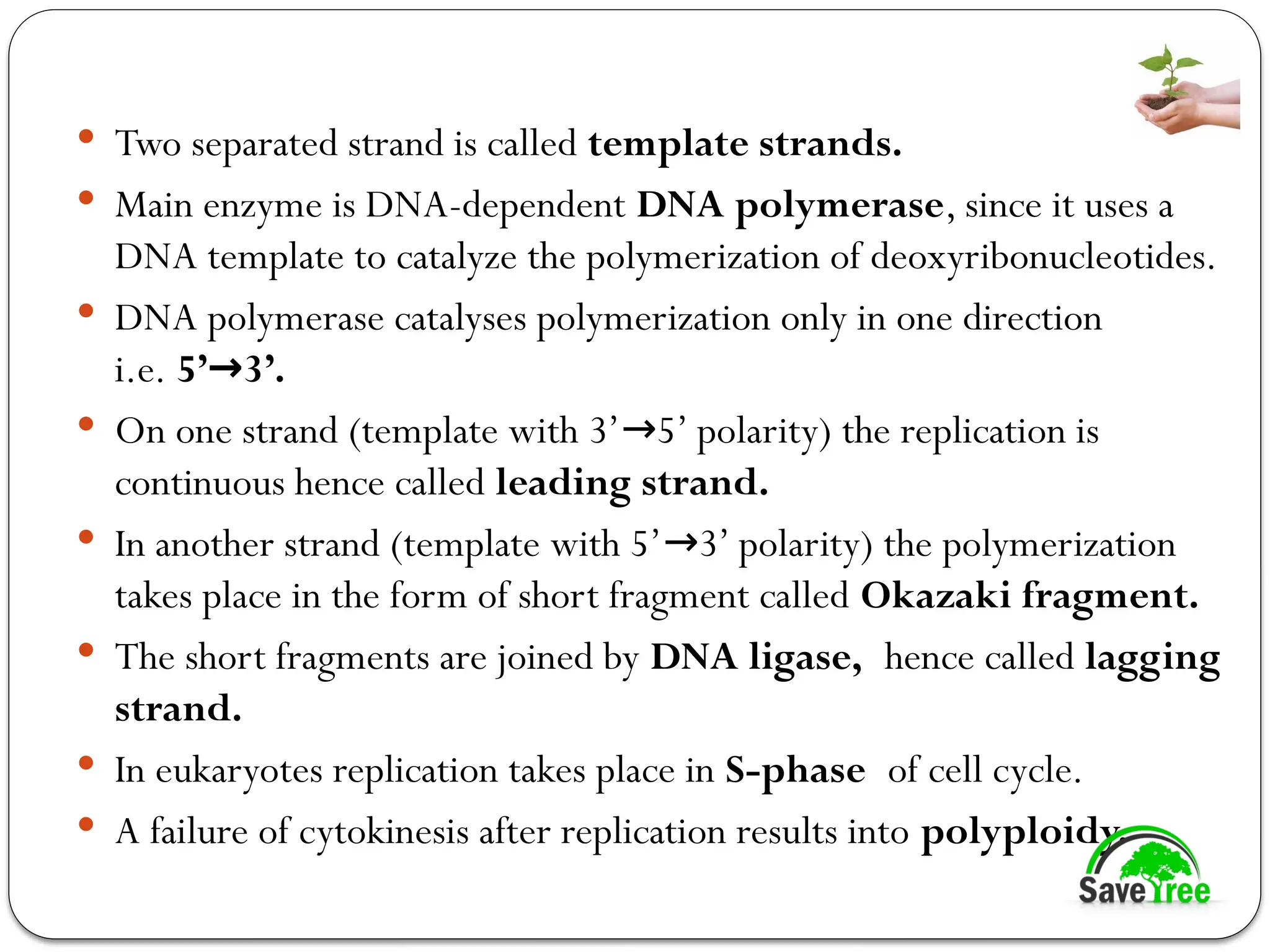  Two separated strand is called template strands.
 Main enzyme is DNA-dependent DNA polymerase, since it uses a
DNA template to catalyze the polymerization of deoxyribonucleotides.
 DNA polymerase catalyses polymerization only in one direction
i.e. 5’ 3’.
→
 On one strand (template with 3’ 5’ polarity) the replication is
→
continuous hence called leading strand.
 In another strand (template with 5’ 3’ polarity) the polymerization
→
takes place in the form of short fragment called Okazaki fragment.
 The short fragments are joined by DNA ligase, hence called lagging
strand.
 In eukaryotes replication takes place in S-phase of cell cycle.
 A failure of cytokinesis after replication results into polyploidy.
 