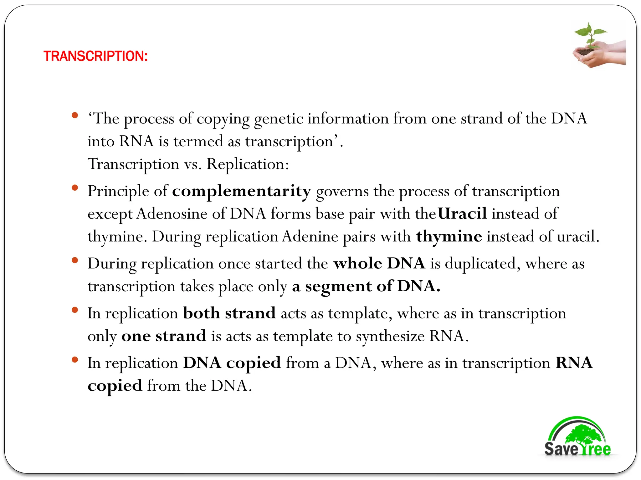 TRANSCRIPTION:
 ‘The process of copying genetic information from one strand of the DNA
into RNA is termed as transcription’.
Transcription vs. Replication:
 Principle of complementarity governs the process of transcription
exceptAdenosine of DNA forms base pair with theUracil instead of
thymine. During replication Adenine pairs with thymine instead of uracil.
 During replication once started the whole DNA is duplicated, where as
transcription takes place only a segment of DNA.
 In replication both strand acts as template, where as in transcription
only one strand is acts as template to synthesize RNA.
 In replication DNA copied from a DNA, where as in transcription RNA
copied from the DNA.
 